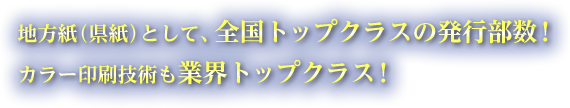 地方紙（県紙）としては、全国トップクラスの発行部数！ 県内シェアも他紙を圧倒！カラー印刷技術も業界トップクラス！ 県下７ブロックに分け、細分化した広告版制！